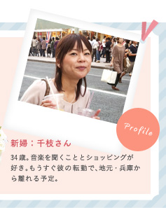 新婦：千枝さん 34歳。音楽を聞くこととショッピングが好き。もうすぐ彼の転勤で、地元・兵庫から離れる予定。