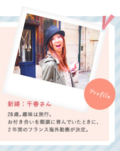 新婦：千春さん 28歳。趣味は旅行。お付き合いを順調に育んでいたときに、2年間のフランス海外勤務が決定。