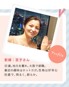 新婦：京子さん 32歳。地元を離れ、大阪で就職。最近の趣味はホットヨガ。性格は好奇心旺盛で、明るく、朗らか。