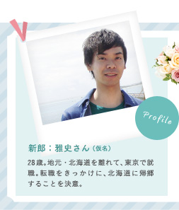 新郎：雅史さん（仮名） 28歳。地元・北海道を離れて、東京で就職。転職をきっかけに、北海道に帰郷することを決意。